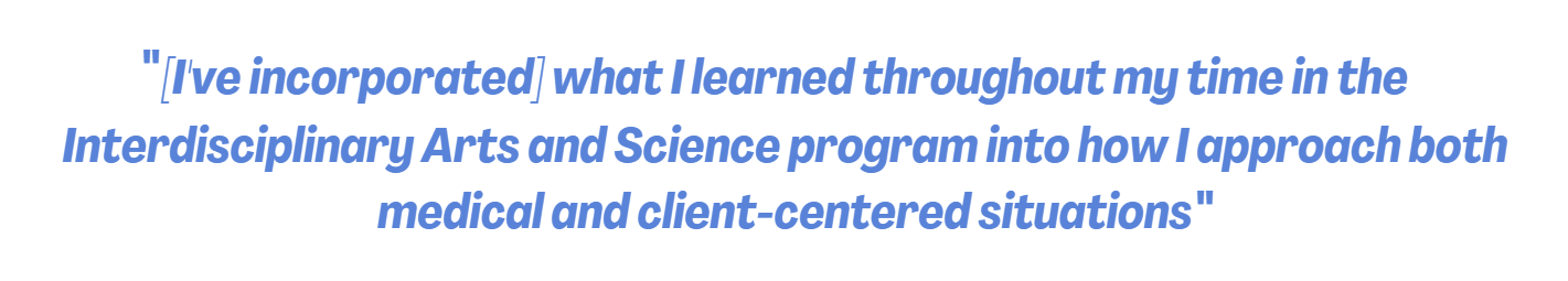 Quote: "[I've incorporated] what I learned throughout my time in the Interdisciplinary Arts and Science program into how I approach both medical and client-centered situations"